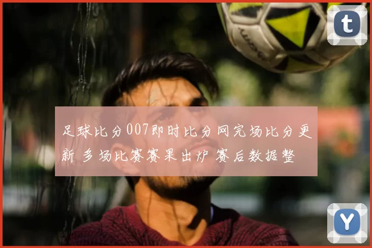 足球比分007即时比分网完场比分更新 多场比赛赛果出炉 赛后数据整理受关注