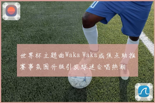 世界杯主题曲Waka Waka成焦点助推赛事氛围升级引发球迷合唱热潮