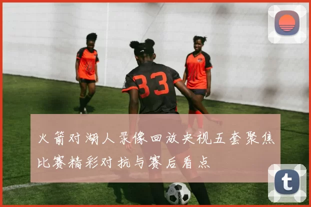 火箭对湖人录像回放央视五套聚焦比赛精彩对抗与赛后看点