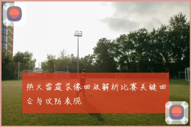 热火雷霆录像回放解析比赛关键回合与攻防表现