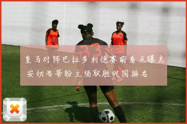 皇马对阵巴拉多利德赛前看点曝光 安切洛蒂盼主场取胜巩固排名